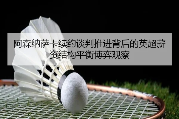 阿森纳萨卡续约谈判推进背后的英超薪资结构平衡博弈观察