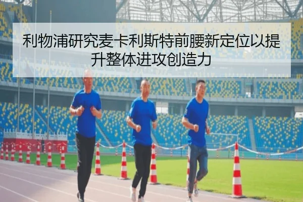 利物浦研究麦卡利斯特前腰新定位以提升整体进攻创造力