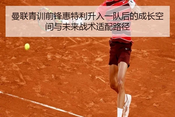 曼联青训前锋惠特利升入一队后的成长空间与未来战术适配路径