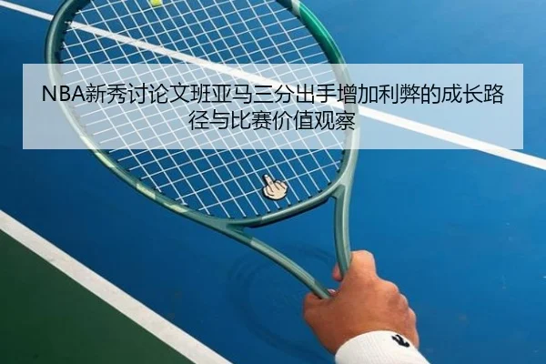 NBA新秀讨论文班亚马三分出手增加利弊的成长路径与比赛价值观察