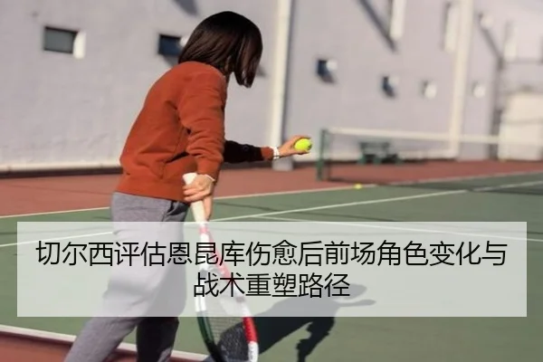 切尔西评估恩昆库伤愈后前场角色变化与战术重塑路径