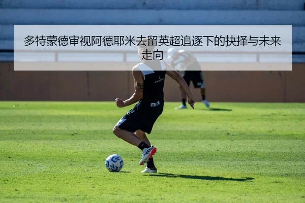 多特蒙德审视阿德耶米去留英超追逐下的抉择与未来走向