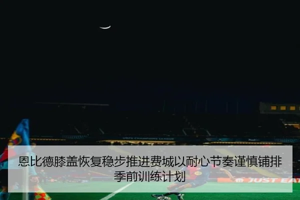恩比德膝盖恢复稳步推进费城以耐心节奏谨慎铺排季前训练计划